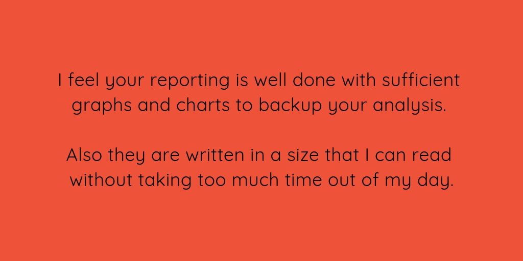I feel your reporting is well done with sufficient graphs and charts to backup your analysis. Also they are written in a size that I can read without taking too much time out of my day.